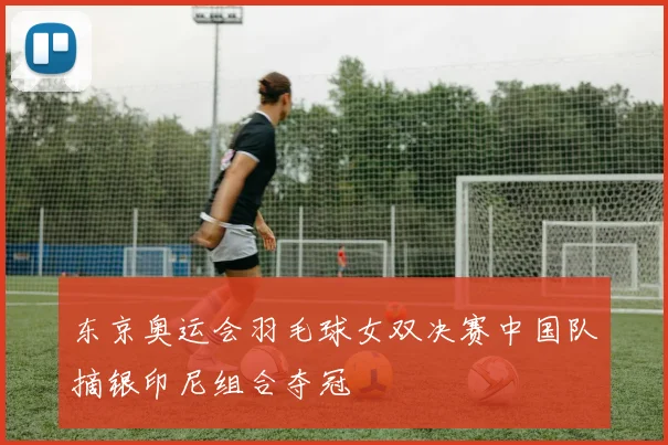 东京奥运会羽毛球女双决赛中国队摘银印尼组合夺冠