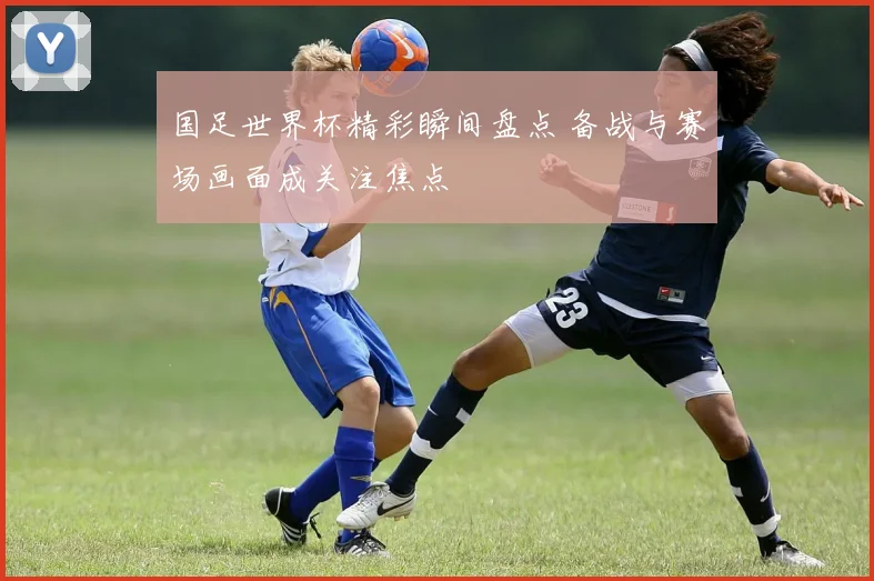 国足世界杯精彩瞬间盘点 备战与赛场画面成关注焦点