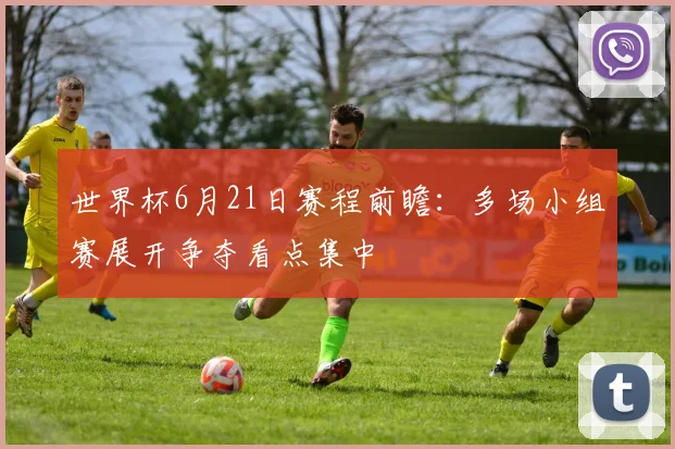世界杯6月21日赛程前瞻:多场小组赛展开争夺看点集中