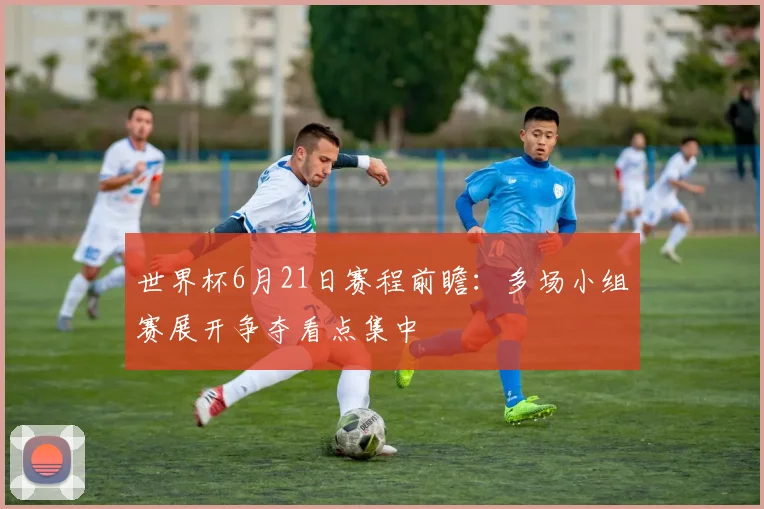 世界杯6月21日赛程前瞻：多场小组赛展开争夺看点集中